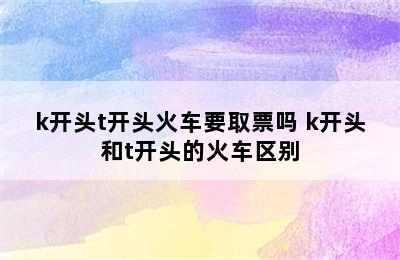 k开头t开头火车要取票吗 k开头和t开头的火车区别